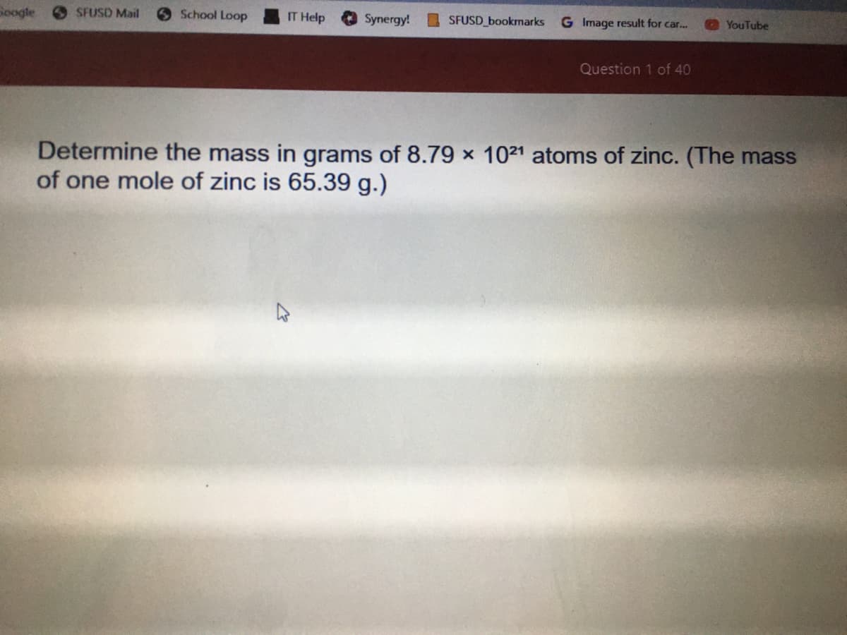 Soogle
SFUSD Mail
School Loop
IT Help
Synergy!
SFUSD bookmarks
G Image result for car..
O YouTube
Question 1 of 40
Determine the mass in grams of 8.79 x 1021 atoms of zinc. (The mass
of one mole of zinc is 65.39 g.)
