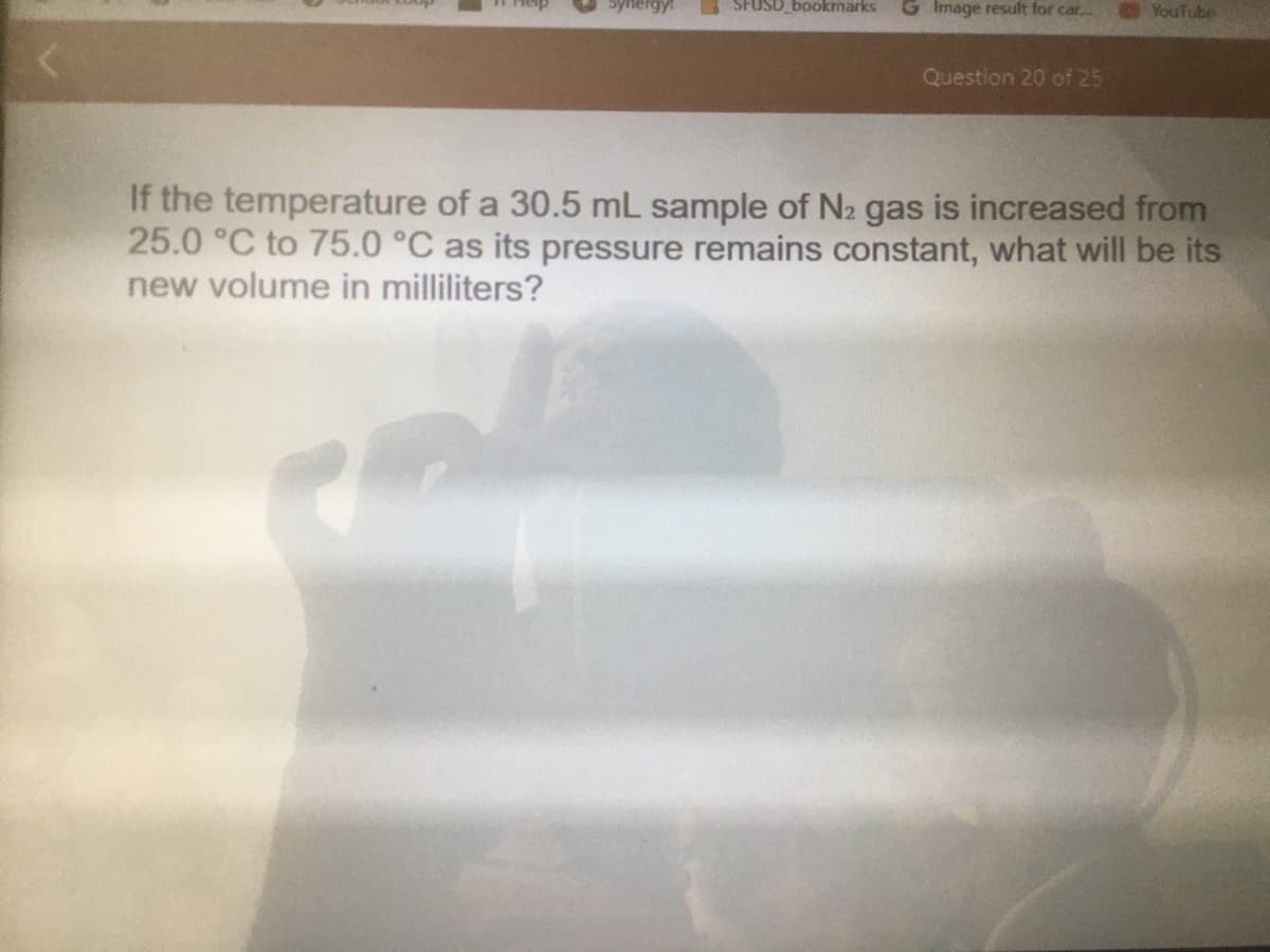 Synergy!
SFUSD_bookmarks
G Image result for car...
YouTube
Question 20 of 25
If the temperature of a 30.5 mL sample of N2 gas is increased from
25.0 °C to 75.0 °C as its pressure remains constant, what will be its
new volume in milliliters?
