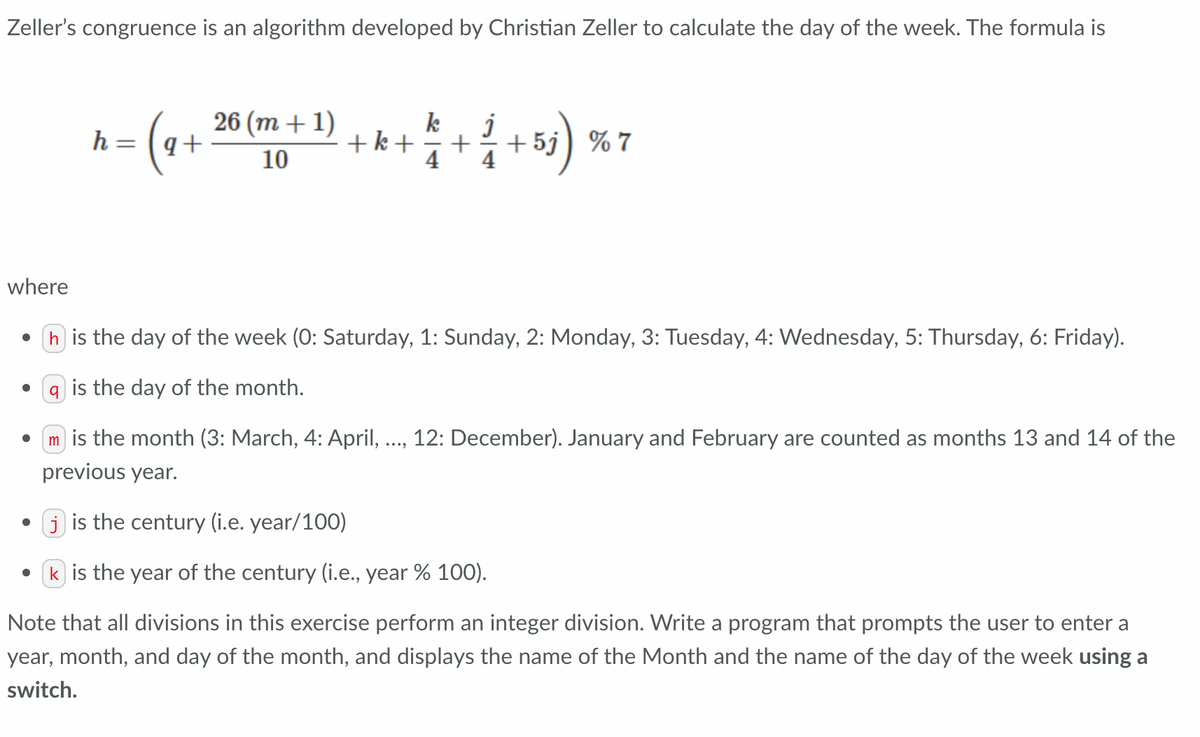 Zeller's congruence is an algorithm developed by Christian Zeller to calculate the day of the week. The formula is
where
-= (₁ +
●
h
26 (m +1)
10
k
j
+k+
2 + 1 2 + ²/2 + 5j ) % 7
4
h is the day of the week (0: Saturday, 1: Sunday, 2: Monday, 3: Tuesday, 4: Wednesday, 5: Thursday, 6: Friday).
a is the day of the month.
m is the month (3: March, 4: April, ..., 12: December). January and February are counted as months 13 and 14 of the
previous year.
• jis the century (i.e. year/100)
k is the year of the century (i.e., year % 100).
Note that all divisions in this exercise perform an integer division. Write a program that prompts the user to enter a
year, month, and day of the month, and displays the name of the Month and the name of the day of the week using a
switch.