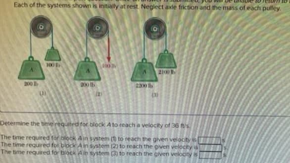 Each of the systems shown is initially at rest. Neglect axle friction and the mass of each pulley.
100 B
2100 1
200
200 lb
2200 h
(2)
(3)
Determine the time requited for block A to reach a velocity of 36 fus.
The time reguired for block A in system (1) to reach the given velocity is
The time required for block Ain system (2) to reach the given velocity is
The time required for block Ain system
to reach the given velocity is

