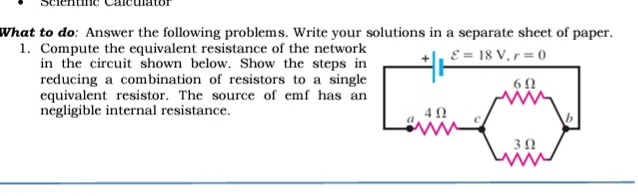 What to do: Answer the following problems. Write your solutions in a separate sheet of paper.
1. Compute the equivalent resistance of the network
in the circuit shown below. Show the steps in
reducing a combination of resistors to a single
equivalent resistor. The source of emf has an
negligible internal resistance.
E = 18 V, r = 0
