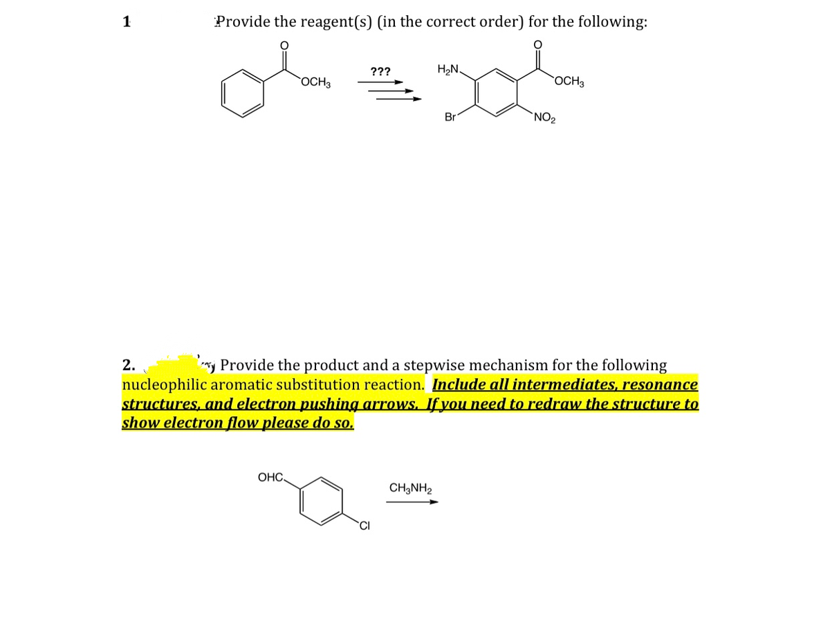 1
Provide the reagent(s) (in the correct order) for the following:
???
H2N.
OCH3
OCH3
Br
`NO2
2.
*y Provide the product and a stepwise mechanism for the following
nucleophilic aromatic substitution reaction. Include all intermediates, resonance
structures, and electron pushing arrows. If you need to redraw the structure to
show electron flow please do so.
OHC,
CH3NH2
CI
