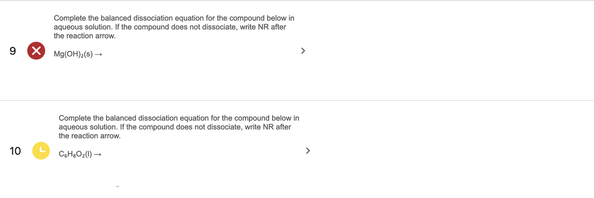 Complete the balanced dissociation equation for the compound below in
aqueous solution. If the compound does not dissociate, write NR after
the reaction arrow.
9 X
Mg(OH)2(s) →
>
Co
the balanced dissociation eq
for the com
und below in
aqueous solution. If the compound does not dissociate, write NR after
the reaction arrow.
10
L
C6H3O2(1) –
>
