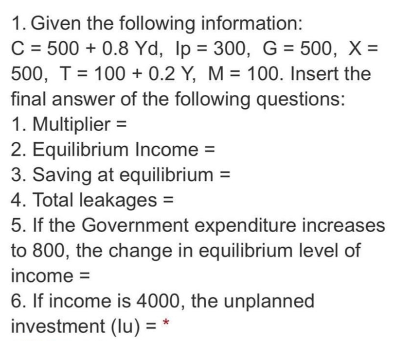 1. Given the following information:
C = 500 + 0.8 Yd, Ip = 300, G = 500, X =
%3D
500, T = 100 + 0.2 Y, M = 100. Insert the
final answer of the following questions:
1. Multiplier =
2. Equilibrium Income =
3. Saving at equilibrium =
4. Total leakages =
5. If the Government expenditure increases
to 800, the change in equilibrium level of
income =
6. If income is 4000, the unplanned
investment (lu) =
