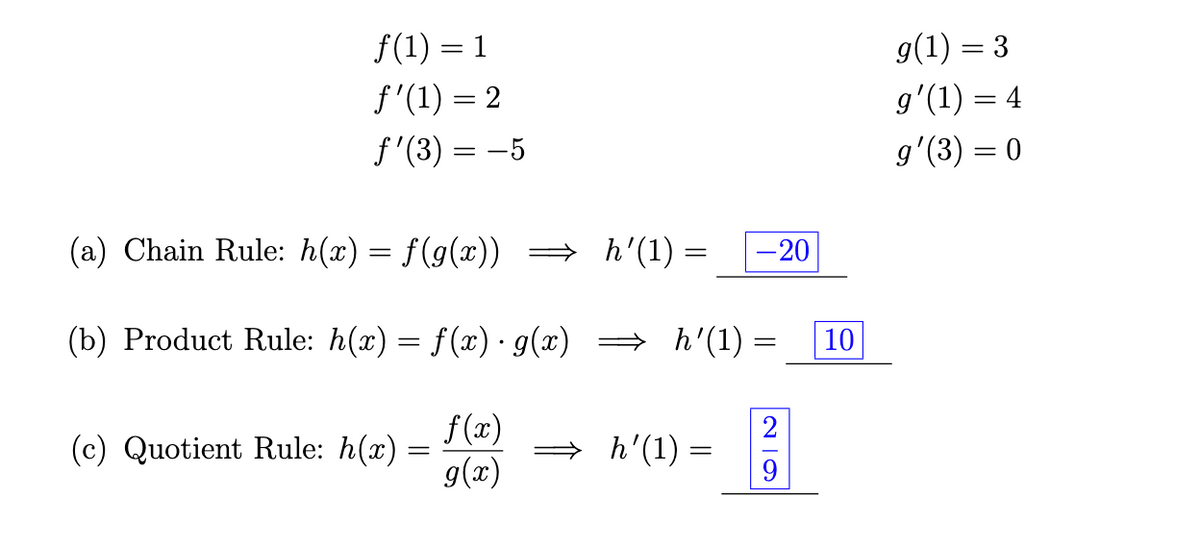 f(1) = 1
f'(1)=2
ƒ'(3) = −5
(a) Chain Rule: h(x) = f(g(x))
(b) Product Rule: h(x) = f(x) · g(x)
(c) Quotient Rule: h(x)
=
f(x)
g(x)
=
h'(1) =
=
⇒ h'(1) =
h'(1) =
-20
=
29
10
g(1) = 3
gʻ(1) = 4
g'(3) = 0