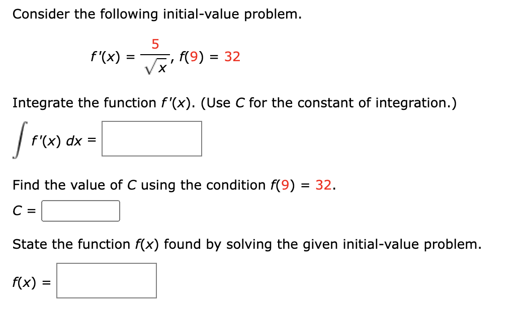 Consider the following initial-value problem.
5
√√₁ (9) = 32
'x'
f'(x) =
Integrate the function f'(x). (Use C for the constant of integration.)
Im
f'(x) dx :
=
Find the value of C using the condition f(9) = 32.
C =
State the function f(x) found by solving the given initial-value problem.
f(x) = =