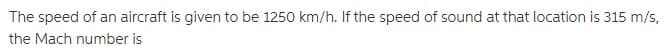 The speed of an aircraft is given to be 1250 km/h. If the speed of sound at that location is 315 m/s,
the Mach number is
