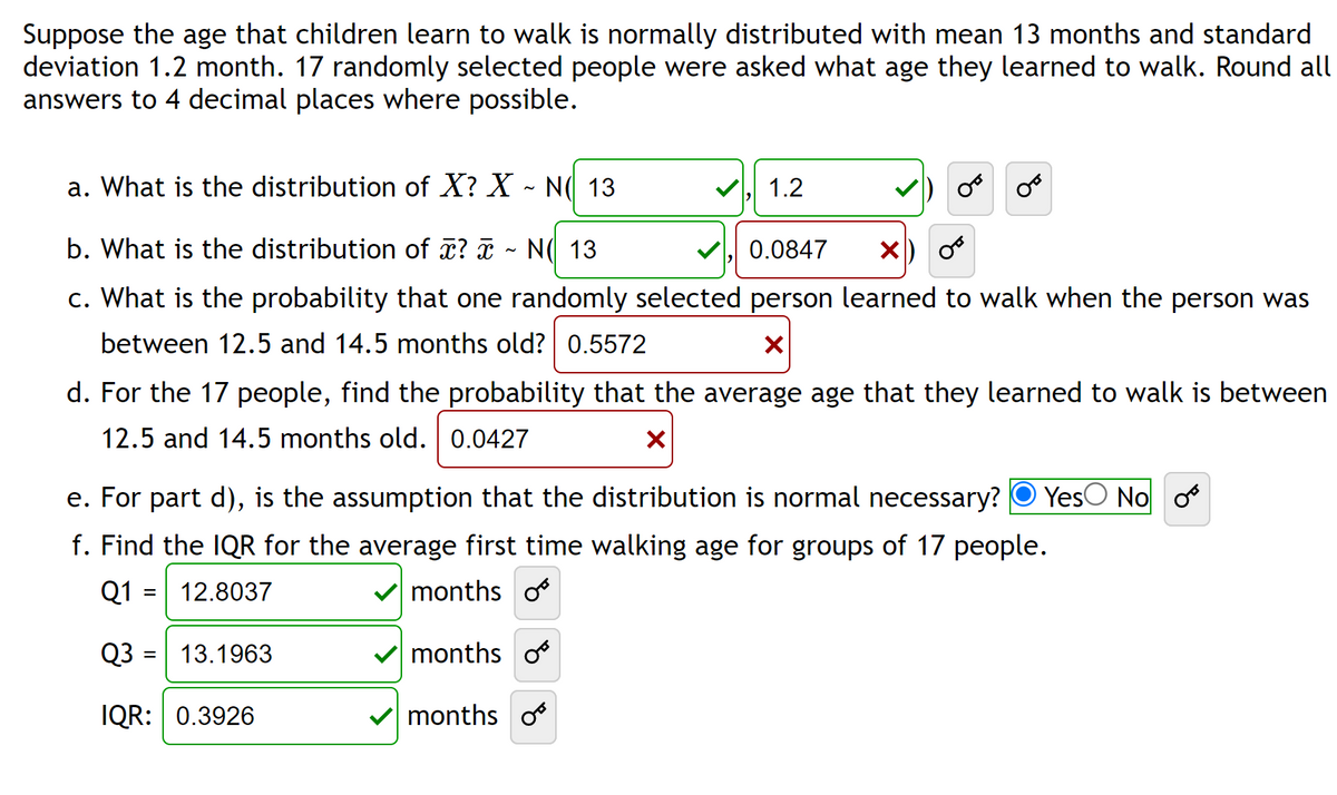 Suppose the age that children learn to walk is normally distributed with mean 13 months and standard
deviation 1.2 month. 17 randomly selected people were asked what age they learned to walk. Round all
answers to 4 decimal places where possible.
a. What is the distribution of X? X ~ N( 13
b. What is the distribution of x? x N 13
0.0847 X
c. What is the probability that one randomly selected person learned to walk when the person was
between 12.5 and 14.5 months old? 0.5572
X
d. For the 17 people, find the probability that the average age that they learned to walk is between
12.5 and 14.5 months old. 0.0427
X
e. For part d), is the assumption that the distribution is normal necessary? Yes No o
f. Find the IQR for the average first time walking age for groups of 17 people.
12.8037
months o
Q1
=
Q3
IQR: 0.3926
=
1.2
13.1963
months o
months o