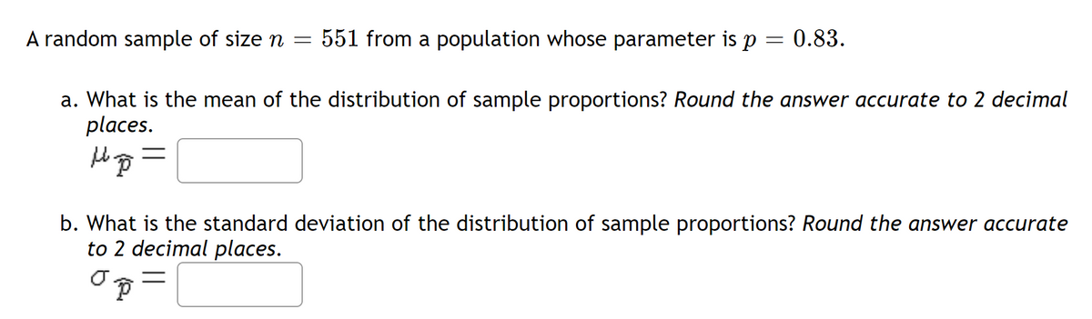 A random sample of size n = 551 from a population whose parameter is p
=
0.83.
a. What is the mean of the distribution of sample proportions? Round the answer accurate to 2 decimal
places.
H=²7=
b. What is the standard deviation of the distribution of sample proportions? Round the answer accurate
to 2 decimal places.
o p