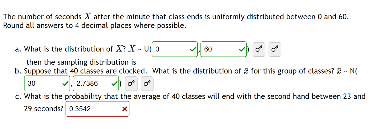The number of seconds X after the minute that class ends is uniformly distributed between 0 and 60.
Round all answers to 4 decimal places where possible.
a. What is the distribution of X? X ~ U(O
N
60
then the sampling distribution is
b. Suppose that 40 classes are clocked. What is the distribution of ☎ for this group of classes? ☎ ~ N(
30
✓2.7386
OF OF
c. What is the probability that the average of 40 classes will end with the second hand between 23 and
29 seconds? 0.3542
X