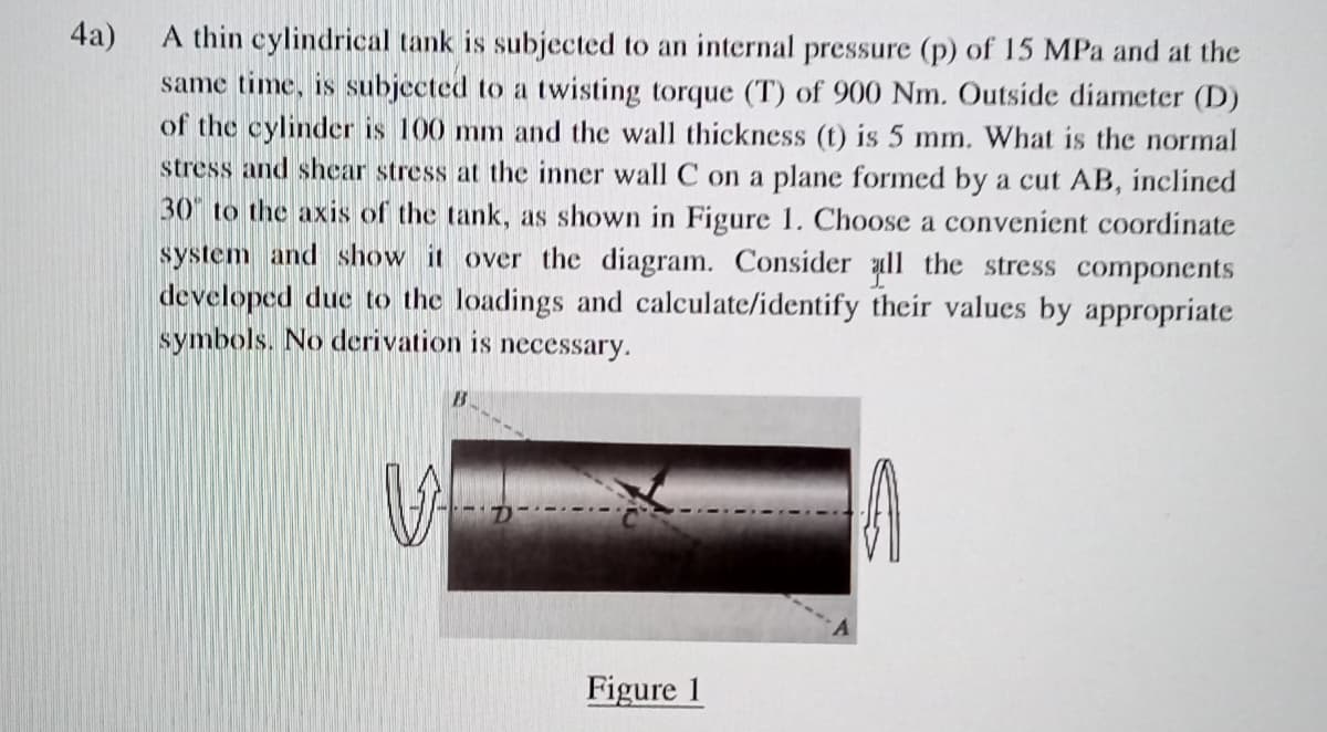 4a)
A thin cylindrical tank is subjected to an internal pressure (p) of 15 MPa and at the
same time, is subjected to a twisting torque (T) of 900 Nm. Outside diameter (D)
of the cylinder is 100 mm and the wall thickness (t) is 5 mm. What is the normal
stress and shear stress at the inner wall C on a plane formed by a cut AB, inclinecd
30" to the axis of the tank, as shown in Figure 1. Choose a convenient coordinate
system and show it over the diagram. Consider ll the stress components
developed due to the loadings and calculate/identify their values by appropriate
symbols. No derivation is necessary.
Figure 1
