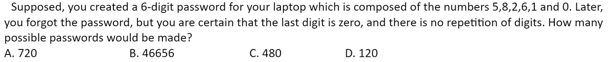 Supposed, you created a 6-digit password for your laptop which is composed of the numbers 5,8,2,6,1 and 0. Later,
you forgot the password, but you are certain that the last digit is zero, and there is no repetition of digits. How many
possible passwords would be made?
A. 720
B. 46656
C. 480
D. 120

