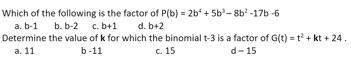 Which of the following is the factor of P(b) = 2b“ + 5b³ – 8b? -17b -6
а. b-1
Determine the value of k for which the binomial t-3 is a factor of G(t) = t? + kt + 24 .
b. b-2
с. b+1
d. b+2
а. 11
b -11
С. 15
d - 15

