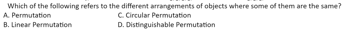 Which of the following refers to the different arrangements of objects where some of them are the same?
C. Circular Permutation
D. Distinguishable Permutation
A. Permutation
B. Linear Permutation
