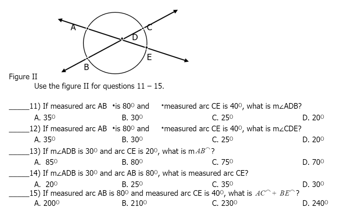 В
Figure II
Use the figure II for questions 11 – 15.
_11) If measured arc AB •is 80° and
•measured arc CE is 40°, what is mzADB?
C. 250
В. 300
А. 350
12) If measured arc AB •is 800 and
А. 350
D. 200
•measured arc CE is 400°, what is mzCDE?
C. 250
В. 300
D. 200
13) If mzADB is 300 and arc CE is 200, what is m AB^?
C. 750
14) If mzADB is 300 and arc AB is 800, what is measured arc CE?
C. 350
A. 850
В. 800
D. 700
A. 200
15) If measured arc AB is 800 and measured arc CE is 40°, what is AC^+ BE^?
В. 250
D. 300
А. 2000
В. 2100
C. 2300
D. 2400

