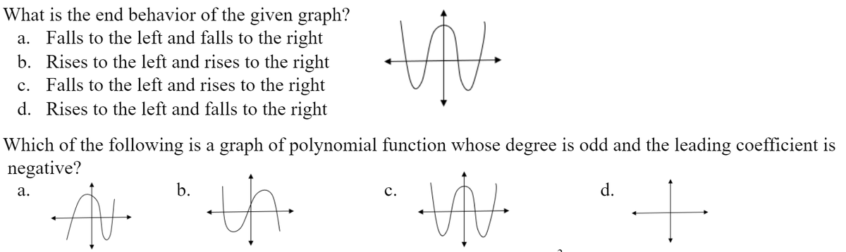 What is the end behavior of the given graph?
a. Falls to the left and falls to the right
b. Rises to the left and rises to the right
c. Falls to the left and rises to the right
d. Rises to the left and falls to the right
Which of the following is a graph of polynomial function whose degree is odd and the leading coefficient is
negative?
а.
b.
с.
d.
