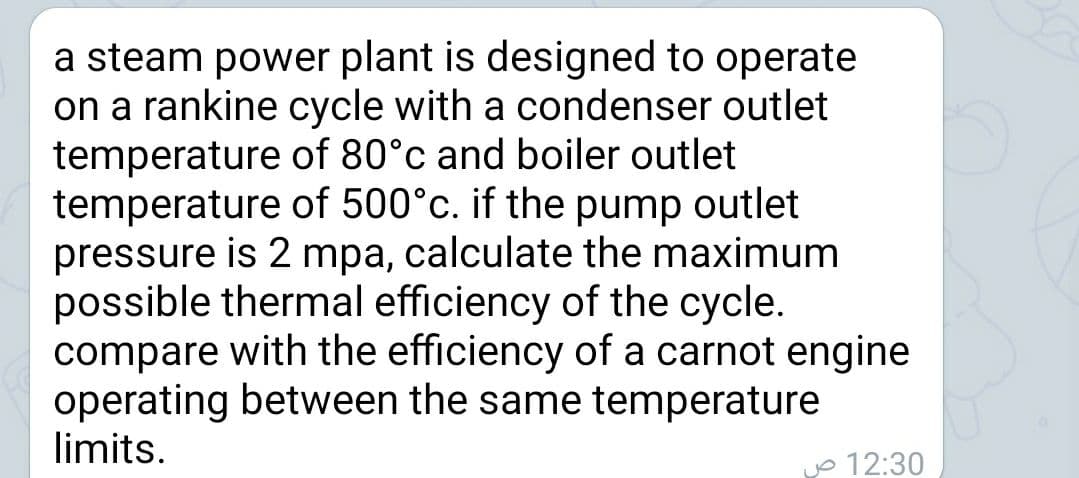a steam power plant is designed to operate
on a rankine cycle with a condenser outlet
temperature of 80°c and boiler outlet
temperature of 500°c. if the pump outlet
pressure is 2 mpa, calculate the maximum
possible thermal efficiency of the cycle.
compare with the efficiency of a carnot engine
operating between the same temperature
limits.
o 12:30

