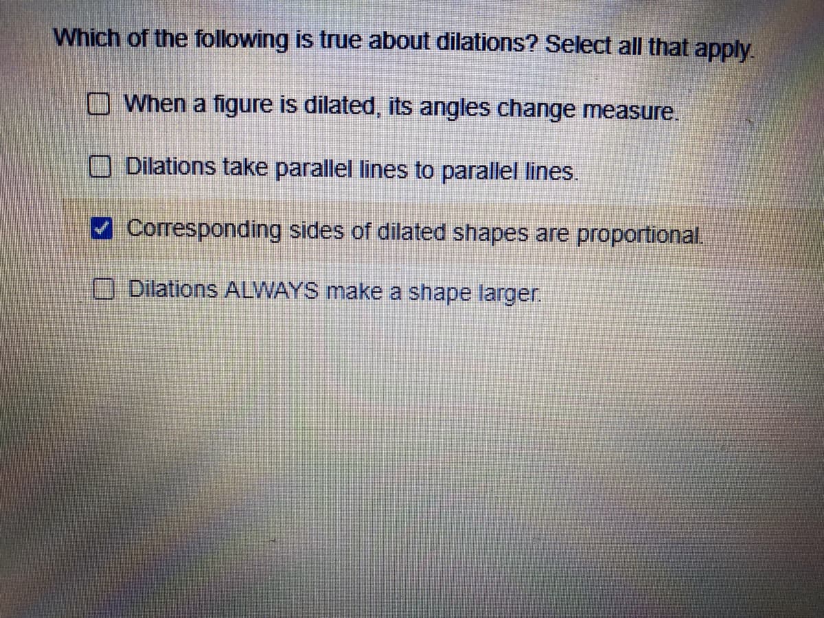Which of the following is true about dilations? Select all that apply.
O When a figure is dilated, its angles change measure.
O Dilations take parallel lines to parallel lines.
Corresponding sides of dilated shapes are proportional.
O Dilations ALWAYS make a shape larger.

