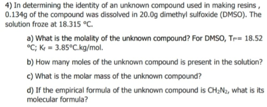 4) In determining the identity of an unknown compound used in making resins,
0.134g of the compound was dissolved in 20.0g dimethyl sulfoxide (DMSO). The
solution froze at 18.315 °C.
a) What is the molality of the unknown compound? For DMSO, Tr= 18.52
°C; K = 3.85°C.kg/mol.
b) How many moles of the unknown compound is present in the solution?
c) What is the molar mass of the unknown compound?
d) If the empirical formula of the unknown compound is CH2N2, what is its
molecular formula?
