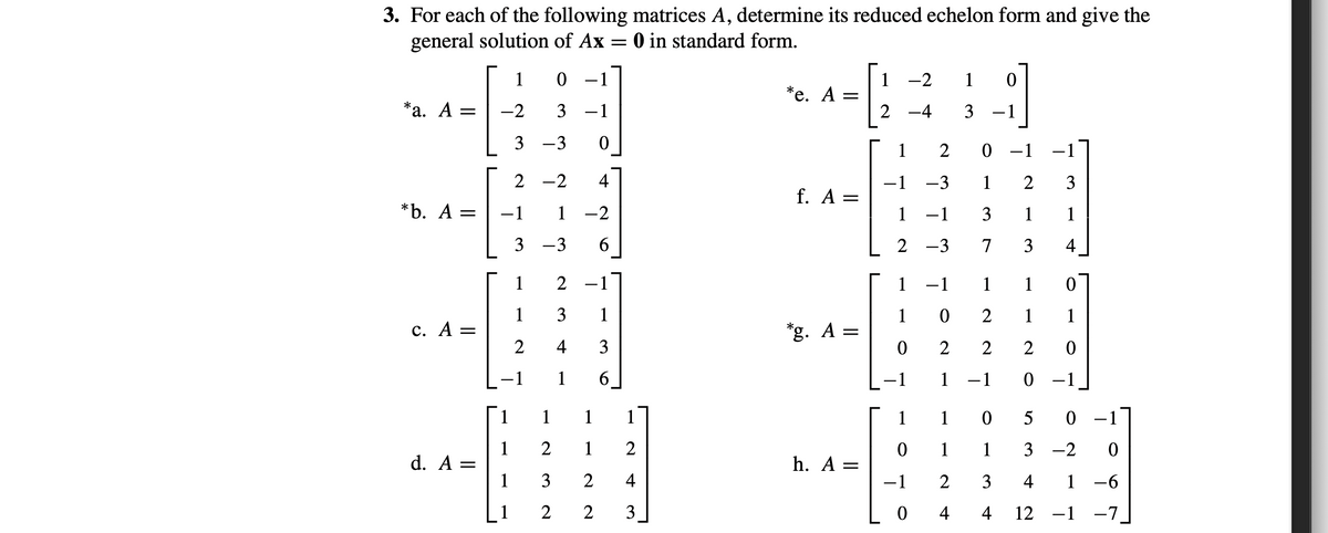 3. For each of the following matrices A, determine its reduced echelon form and give the
general solution of Ax = 0 in standard form.
1
1
*е. А —
2
-2
1
*а. А -
-2
3 -1
-4
3 -1
3 -3
2
0 -1 –1
2
-2
4
-1
f. A =
1
-3
1
2
3
*b. A =
-1
1
-2
3
1
1
3 -3
6
2 -3 7
3
1
2
-1
1
-1
1
1
1
3
1
1
2
1
1
с. А
*g. A =
||
4
3
2
2
-1
1
6.
1
-1
0 -1
1
1
1
1
1
1
5
1
d. A =
1
1
1
1
3 -2
h. A =
3
4
-1
3
4
1 -6
1
2
3
0 4
4
12 -1 -7
4-
