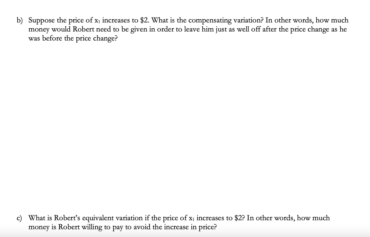 b) Suppose the price of x1 increases to $2. What is the compensating variation? In other words, how much
money would Robert need to be given in order to leave him just as well off after the price change as he
was before the price change?
What is Robert's equivalent variation if the price of x1 increases to $2? In other words, how much
money is Robert willing to pay to avoid the increase in price?
