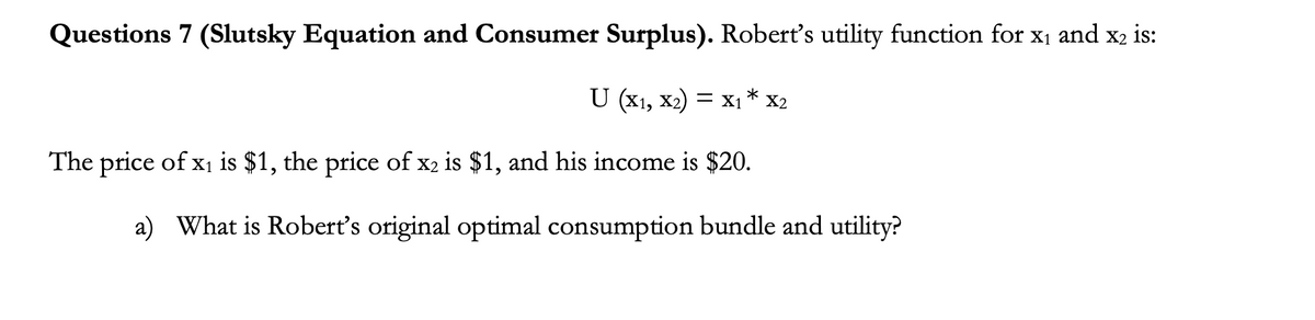 Questions 7 (Slutsky Equation and Consumer Surplus). Robert's utility function for x1 and x2 is:
U (x1, x2) = x1 * x2
The price of x1 is $1, the price of x2 is $1, and his income is $20.
a) What is Robert's original optimal consumption bundle and utility?
