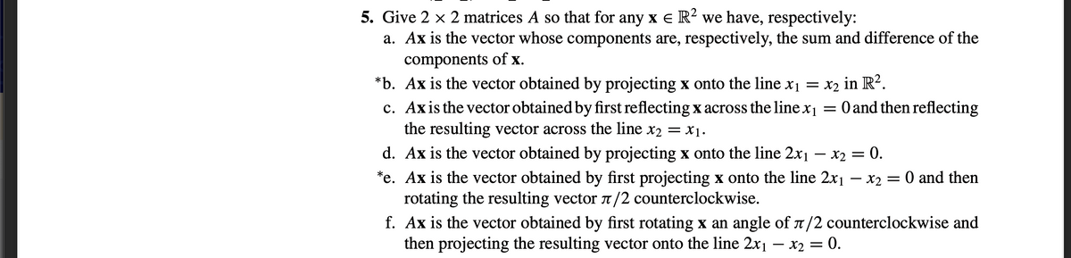 5. Give 2 x 2 matrices A so that for any x e R² we have, respectively:
a. Ax is the vector whose components are, respectively, the sum and difference of the
components of x.
*b. Ax is the vector obtained by projecting x onto the line x1 = x2 in R².
c. Axis the vector obtained by first reflecting x across the line x1 = 0 and then reflecting
the resulting vector across the line x2 = X1.
d. Ax is the vector obtained by projecting x onto the line 2x1 – x2 = 0.
*e. Ax is the vector obtained by first projecting x onto the line 2x1
rotating the resulting vector T /2 counterclockwise.
f. Ax is the vector obtained by first rotating x an angle of n/2 counterclockwise and
then projecting the resulting vector onto the line 2x1 – x2 = 0.
- x2 = 0 and then
