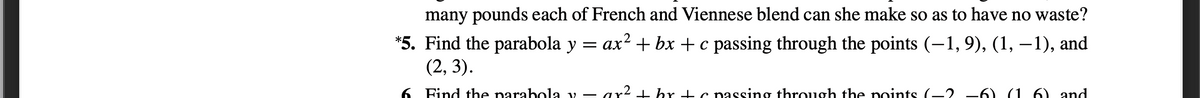 many pounds each of French and Viennese blend can she make so as to have no waste?
*5. Find the parabola y = ax? + bx + c passing through the points (–1, 9), (1, –1), and
(2, 3).
6 Find the parabola v – ar2 + br -tc passing through the points (-2 –6) (1 6) and
