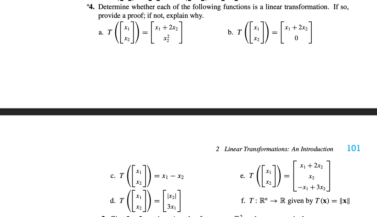 *4. Determine whether each of the following functions is a linear transformation. If so,
provide a proof; if not, explain why.
X1
X1 + 2x2
X1
X1 + 2x2
а. Т
b. T
=
X2
X2
2 Linear Transformations: An Introduction
101
X1 + 2x2
-C)-
X1
X1
с. Т
= x1 – X2
е. Т
X2
X2
X2
-X1 + 3x2
X1
|x2|
d. T
f. T: R" → R given by T (x) = ||x||
X2
3x1

