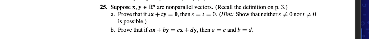 25. Suppose x, y e R" are nonparallel vectors. (Recall the definition on p. 3.)
a. Prove that if sx + ty = 0, then s = t = 0. (Hint: Show that neither s + 0 nor t + 0
is possible.)
b. Prove that if ax + by = cx + dy, then a = c and b = d.

