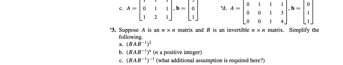 1
1
1
, b
3
с. А —
1
1, b
*d. A =
1
1
2
1
1
4
*3. Suppose A is an n x n matrix and B is an invertiblen x n matrix. Simplify the
following.
a. (BAB-l)²
b. (BAB¬1)" (n a positive integer)
c. (BAB-l)-1 (what additional assumption is required here?)

