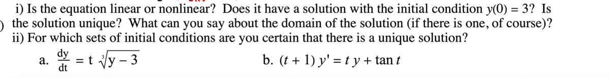i) Is the equation linear or nonlinear? Does it have a solution with the initial condition y(0) = 3? Is
) the solution unique? What can you say about the domain of the solution (if there is one, of course)?
ii) For which sets of initial conditions are you certain that there is a unique solution?
dy
а.
dt
= t Vy – 3
b. (t + 1) y' = ty+ tan t
