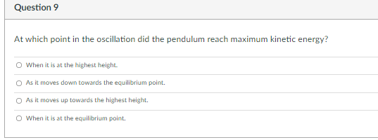 Question 9
At which point in the oscillation did the pendulum reach maximum kinetic energy?
O When it is at the highest height.
O As it moves down towards the equilibrium point.
O As it moves up towards the highest height.
O When it is at the equilibrium point.
