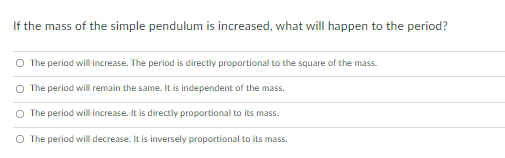 If the mass of the simple pendulum is increased, what will happen to the period?
O The period will increase. The period is directly proportional to the square of the mass.
The period will remain the same. It is independent of the mass.
O The period will ncrease. It is directly proportional to its mass.
O The period will decrease. It is inversely proportional to its mass.
