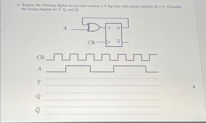 4. Analyze the following digital circuit that contains a T flip-flop with initial condition Q = 0. Complete
the timing diagram for T, Q, and Q.
CIK
A
T
Q
Q
A.
T
Clk
V
lo
Q