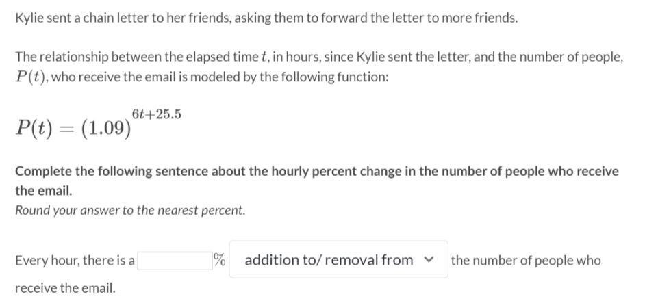 Kylie sent a chain letter to her friends, asking them to forward the letter to more friends.
The relationship between the elapsed time t, in hours, since Kylie sent the letter, and the number of people,
P(t), who receive the email is modeled by the following function:
6t+25.5
P(t) = (1.09)
Complete the following sentence about the hourly percent change in the number of people who receive
the email.
Round your answer to the nearest percent.
Every hour, there is a
%
addition to/ removal from v
the number of people who
receive the email.
