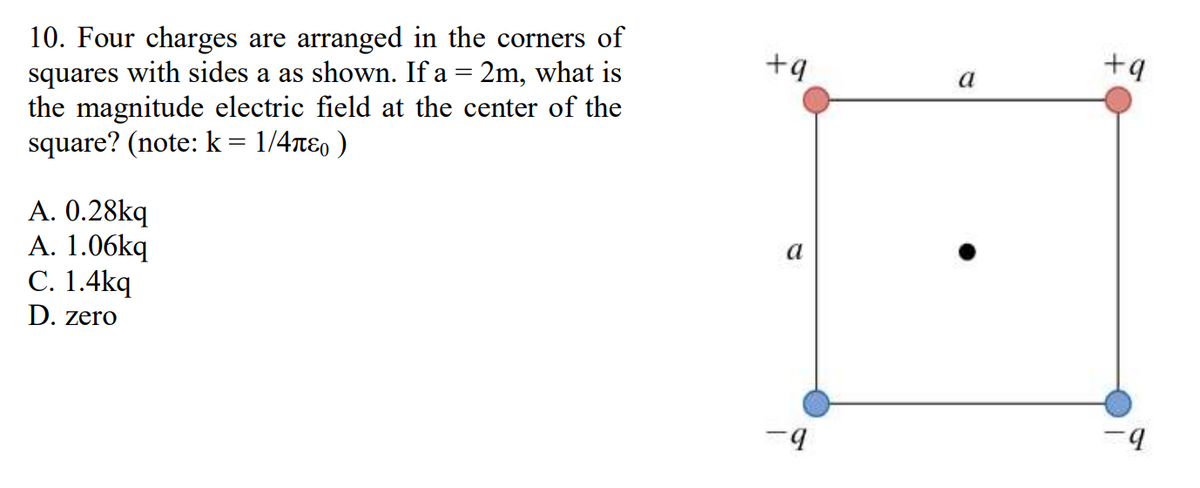 10. Four charges are arranged in the corners of
squares with sides a as shown. If a = 2m, what is
the magnitude electric field at the center of the
square? (note: k = 1/4л )
A. 0.28kq
A. 1.06kq
C. 1.4kq
D. zero
+9
a
-9
a
+9
-q