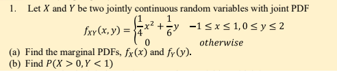 1. Let X and Y be two jointly continuous random variables with joint PDF
fxy (x, y) =-
x? +y -1<xs 1,0 s y < 2
otherwise
(a) Find the marginal PDFS, fx(x) and fy (y).
(b) Find P(X > 0, Y < 1)
