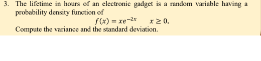 3. The lifetime in hours of an electronic gadget is a random variable having a
probability density function of
f(x) = xe-2x
x 2 0.
Compute the variance and the standard deviation.
