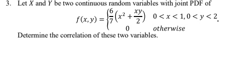 3. Let X and Y be two continuous random variables with joint PDF of
+
0<x< 1,0 < y < 2.
f(x,y) =
otherwise
Determine the correlation of these two variables.
