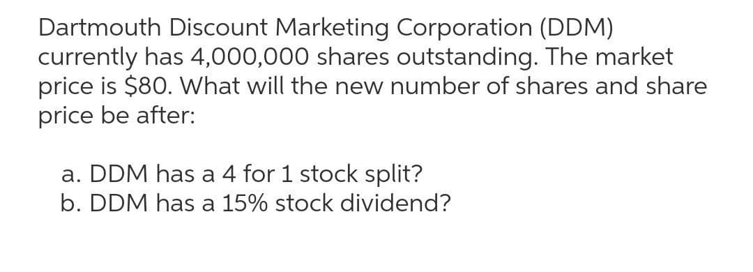 Dartmouth Discount Marketing Corporation (DDM)
currently has 4,000,000 shares outstanding. The market
price is $80. What will the new number of shares and share
price be after:
a. DDM has a 4 for 1 stock split?
b. DDM has a 15% stock dividend?
