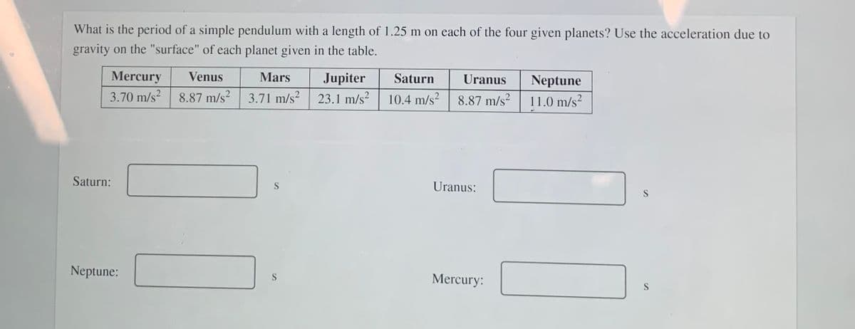 What is the period of a simple pendulum with a length of 1.25 m on each of the four given planets? Use the acceleration due to
gravity on the "surface" of each planet given in the table.
Mercury
Venus
Mars
Jupiter
Saturn
Uranus
Neptune
3.70 m/s?
8.87 m/s²
3.71 m/s?
23.1 m/s?
10.4 m/s?
8.87 m/s?
11.0 m/s?
Saturn:
S
Uranus:
Neptune:
Mercury:
S
