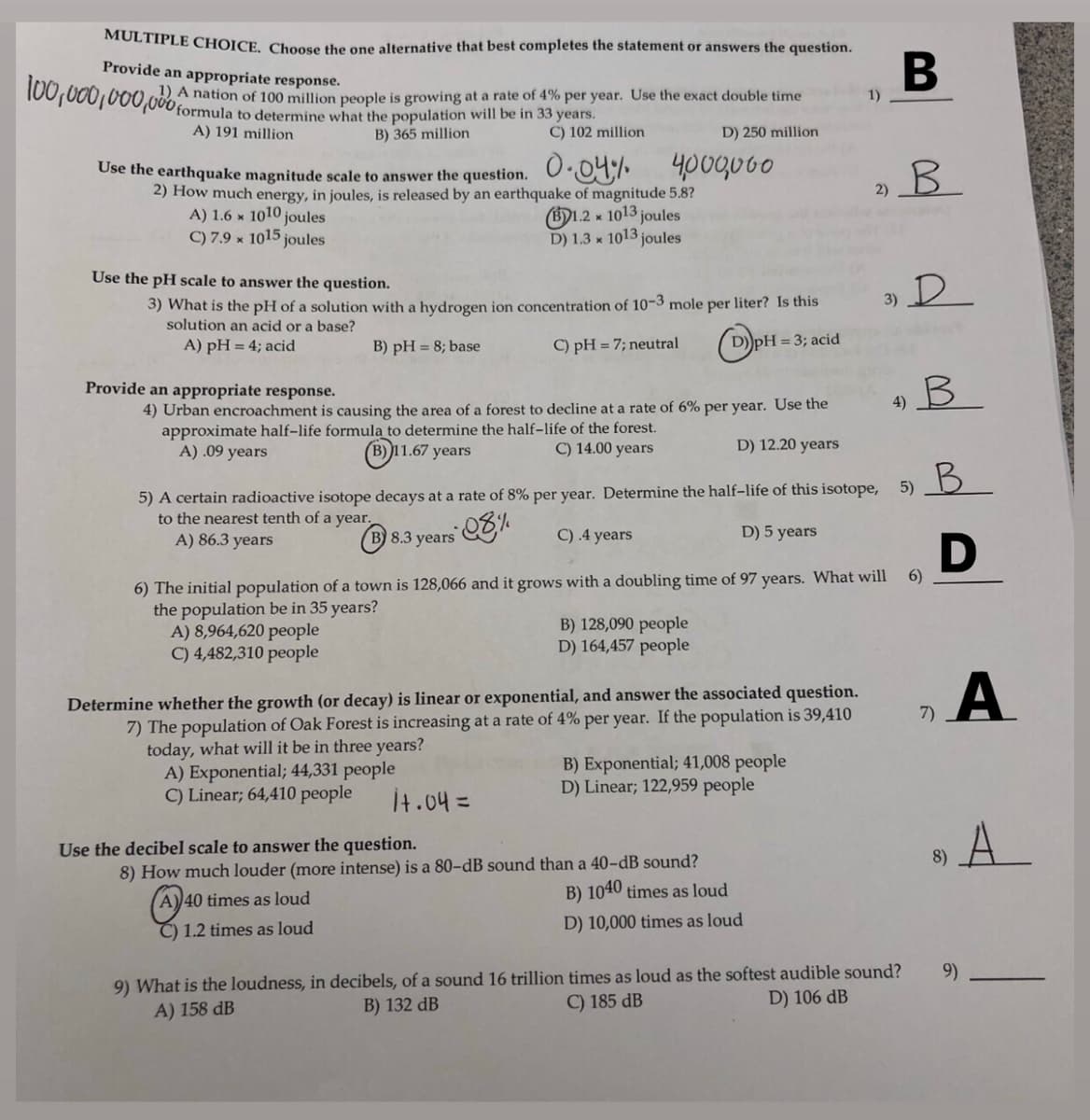 8) A
MULTIPLE CHOICE, Choose the one alternative that best completes the statement or answers the question.
Provide an appropriate response.
100,000,000,000 formula
A nation of 100 million people is growing at a rate of 4% per year. Use the exact double time
1)
to determine what the population will be in 33 years.
B) 365 million
A) 191 million
C) 102 million
D) 250 million
400q060
Ose the earthquake magnitude scale to answer the question. O.09;I•
2) How much energy, in joules, is released by an earthquake of magnitude 5.8?
(B)1.2 x 1013 joules
D) 1.3 x 1013 joules
B.
2)
A) 1.6 × 1010 joules
C) 7.9 × 1015 joules
Use the pH scale to answer the question.
3) What is the pH of a solution with a hydrogen ion concentration of 10-3 mole per liter? Is this
solution an acid or a base?
3) D
A) pH = 4; acid
B) pH = 8; base
C) pH = 7; neutral
D))pH = 3; acid
Provide an appropriate response.
4)
4) Urban encroachment is causing the area of a forest to decline at a rate of 6% per year. Use the
approximate half-life formulą to determine the half-life of the forest.
A) .09 years
B) 11.67 years
C) 14.00 years
D) 12.20 years
B.
5)
5) A certain radioactive isotope decays at a rate of 8% per year. Determine the half-life of this isotope,
to the nearest tenth of a year.
A) 86.3 years
(B) 8.3 years
C) .4 years
D) 5 years
6) The initial population of a town is 128,066 and it grows with a doubling time of 97 years. What will
the population be in 35 years?
A) 8,964,620 people
C) 4,482,310 people
6)
B) 128,090 people
D) 164,457 people
A
Determine whether the growth (or decay) is linear or exponential, and answer the associated question.
7) The population of Oak Forest is increasing at a rate of 4% per year. If the population is 39,410
today, what will it be in three years?
A) Exponential; 44,331 people
C) Linear; 64,410 people
7)
B) Exponential; 41,008 people
D) Linear; 122,959 people
İt.04=
A
Use the decibel scale to answer the question.
8)
8) How much louder (more intense) is a 80-dB sound than a 40-dB sound?
B) 1040 times as loud
40 times as loud
C) 1.2 times as loud
D) 10,000 times as loud
9) What is the loudness, in decibels, of a sound 16 trillion times as loud as the softest audible sound?
A) 158 dB
9)
B) 132 dB
C) 185 dB
D) 106 dB
