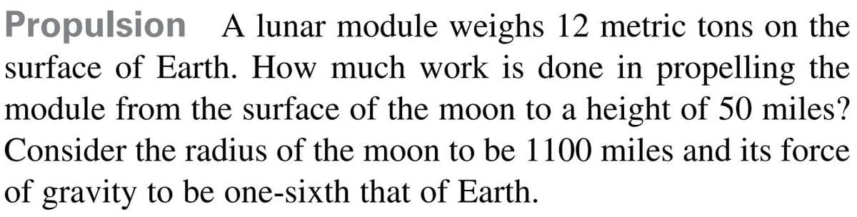 Propulsion A lunar module weighs 12 metric tons on the
surface of Earth. How much work is done in propelling the
module from the surface of the moon to a height of 50 miles?
Consider the radius of the moon to be 1100 miles and its force
of gravity to be one-sixth that of Earth.
