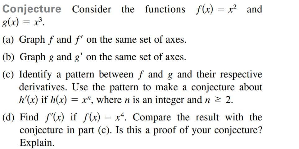 Conjecture Consider
g(x) = x³.
the functions f(x) = x2
and
(a) Graph f and f' on the same set of axes.
(b) Graph g and g' on the same set of axes.
(c) Identify a pattern between f and g and their respective
derivatives. Use the pattern to make a conjecture about
h'(x) if h(x) = ", where n is an integer and n 2 2.
(d) Find f'(x) if f(x) = x*. Compare the result with the
conjecture in part (c). Is this a proof of your conjecture?
Explain.
