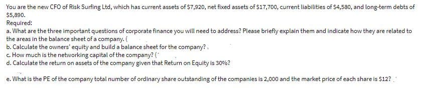 You are the new CFO of Risk Surfing Ltd, which has current assets of $7,920, net fixed assets of $17,700, current liabilities of S4,580, and long-term debts of
$5,890.
Required:
a. What are the three important questions of corporate finance you will need to address? Please briefly explain them and indicate how they are related to
the areas in the balance sheet of a company. (
b. Calculate the owners' equity and build a balance sheet for the company?,
c. How much is the networking capital of the company? (*
d. Calculate the return on assets of the company given that Return on Equity is 30%?
e. What is the PE of the company total number of ordinary share outstanding of the companies is 2,000 and the market price of each share is $12?.
