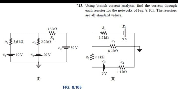 *13. Using branch-current analysis, find the current through
each resistor for the networks of Fig. 8.105. The resistors
are all standard values.
3.3 kl
R1
E
R2
R322 kn
E,
- 20 V
1.2 kf
9V
R5.6 kn
R2
30 V
8.2 k
E,
10 V
E3-
R39.1 kn
E2
R4
1.1 kl
6 V
(I)
(1)
FIG. 8.105
