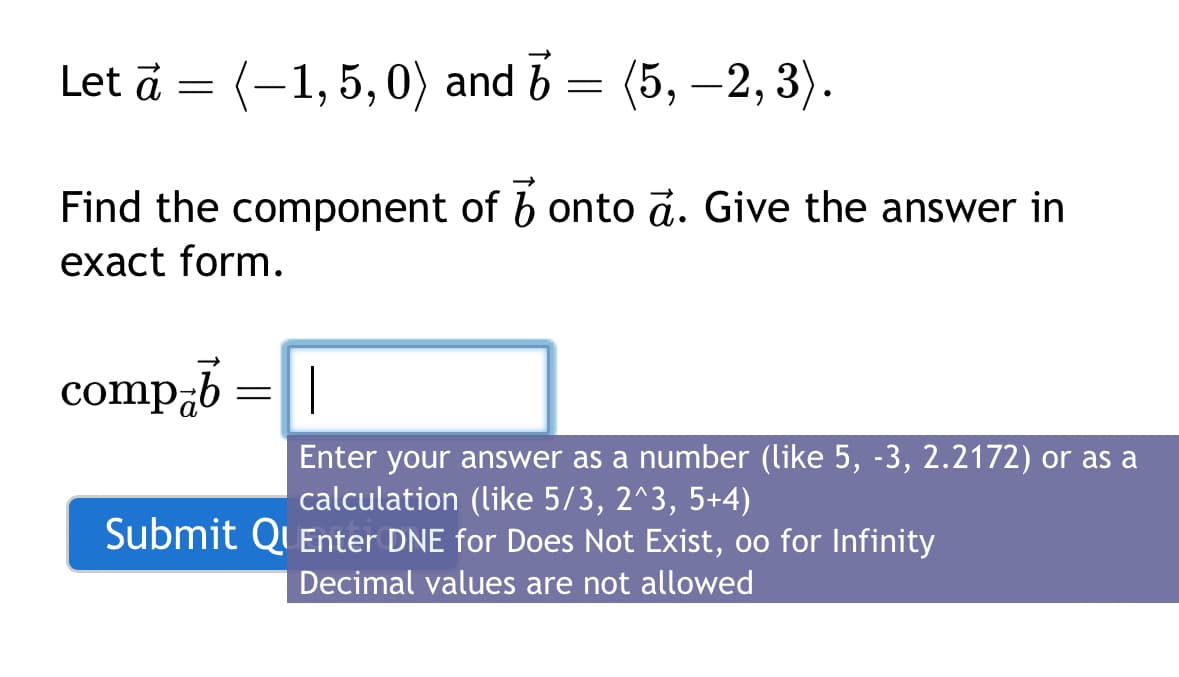 (-1,5,0) and 3 = (5, —2, 3).
Find the component of onto à. Give the answer in
exact form.
comp-b
Let à =
=
Enter your answer as a number (like 5, -3, 2.2172) or as a
calculation (like 5/3, 2^3, 5+4)
Submit QuEnter DNE for Does Not Exist, oo for Infinity
Decimal values are not allowed