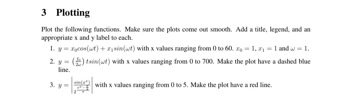 3 Plotting
Plot the following functions. Make sure the plots come out smooth. Add a title, legend, and an
appropriate x and y label to each.
1. y=xocos(wt) + x₁sin(wt) with x values ranging from 0 to 60. x0 = 1, x1 = 1 and w = 1.
2. y =
line.
3. y =
()tsin(wt) with x values ranging from 0 to 700. Make the plot have a dashed blue
sin(x)
with x values ranging from 0 to 5. Make the plot have a red line.