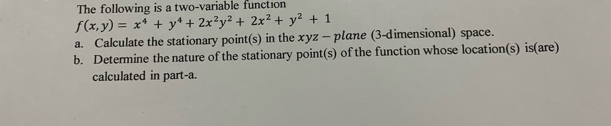 The following is a two-variable function
f(x, y) = x* + y* + 2x²y² + 2x² + y2 + 1
a. Calculate the stationary point(s) in the xyz - plane (3-dimensional) space.
b. Determine the nature of the stationary point(s) of the function whose location(s) is(are)
calculated in part-a.
